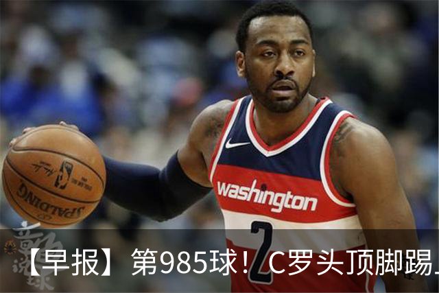 【早报】第985球！C罗头顶脚踢上演完美帽子戏法！