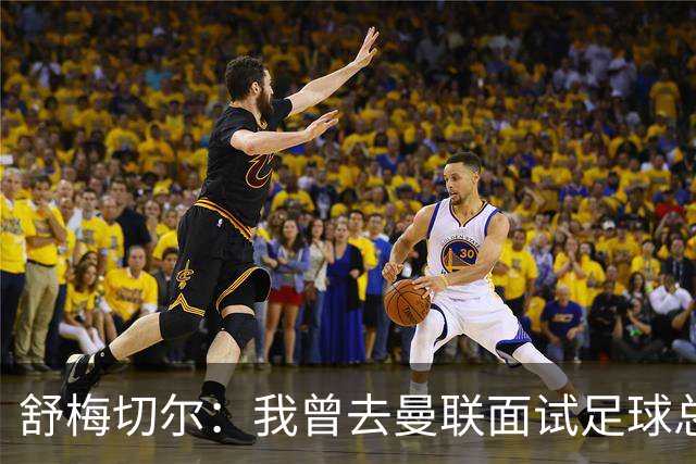 舒梅切尔：我曾去曼联面试足球总监，感觉只是在走过场
