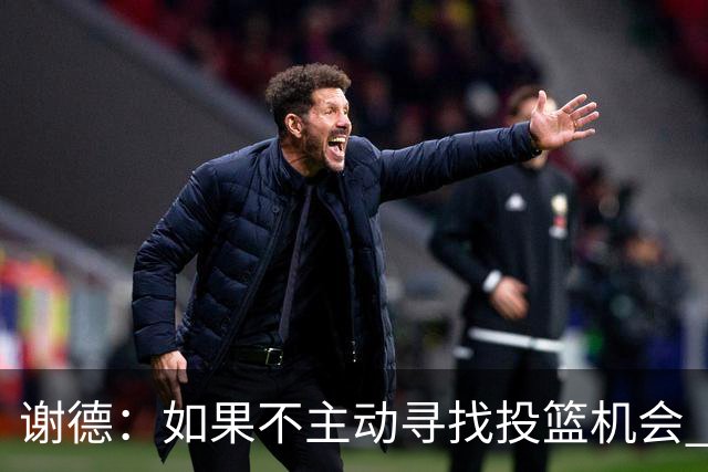 谢德：如果不主动寻找投篮机会 我就会成为球队进攻端的负担
