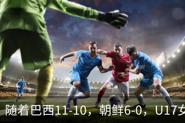 随着巴西11-10，朝鲜6-0，U17女足世界杯8强已诞生4席
